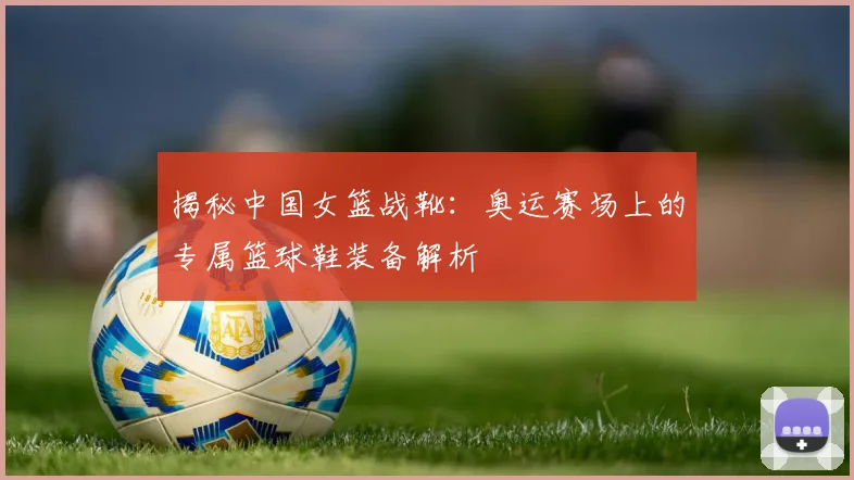 揭秘中国女篮战靴：奥运赛场上的专属篮球鞋装备解析