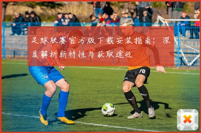 足球联赛官方版下载安装指南：深度解析新特性与获取途径