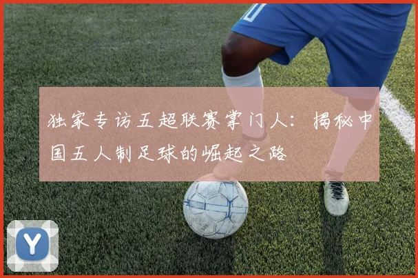 独家专访五超联赛掌门人：揭秘中国五人制足球的崛起之路