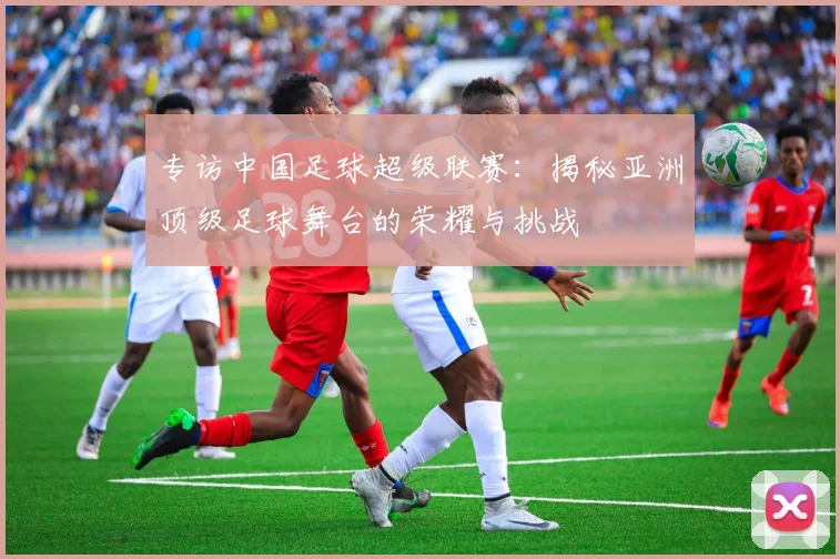 专访中国足球超级联赛:揭秘亚洲顶级足球舞台的荣耀与挑战