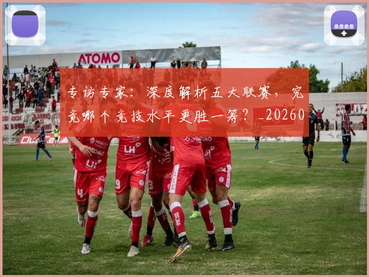 专访专家：深度解析五大联赛，究竟哪个竞技水平更胜一筹？_20260608195308