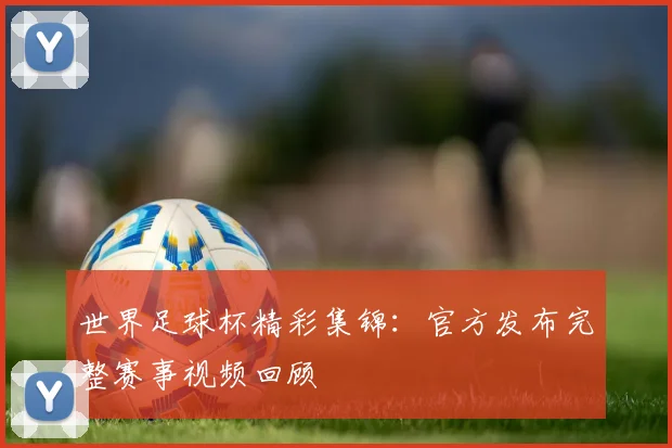 世界足球杯精彩集锦：官方发布完整赛事视频回顾