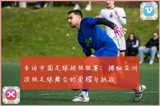 专访中国足球超级联赛：揭秘亚洲顶级足球舞台的荣耀与挑战