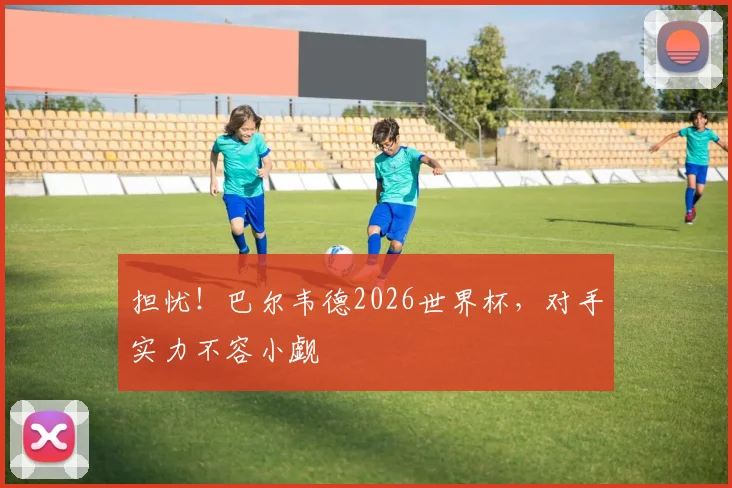 担忧！巴尔韦德2026世界杯，对手实力不容小觑