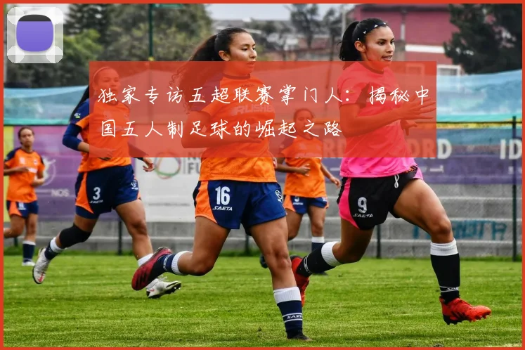 独家专访五超联赛掌门人：揭秘中国五人制足球的崛起之路