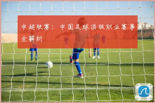 中超联赛：中国足球顶级职业赛事全解析